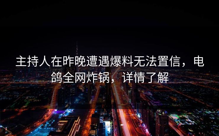 主持人在昨晚遭遇爆料无法置信，电鸽全网炸锅，详情了解