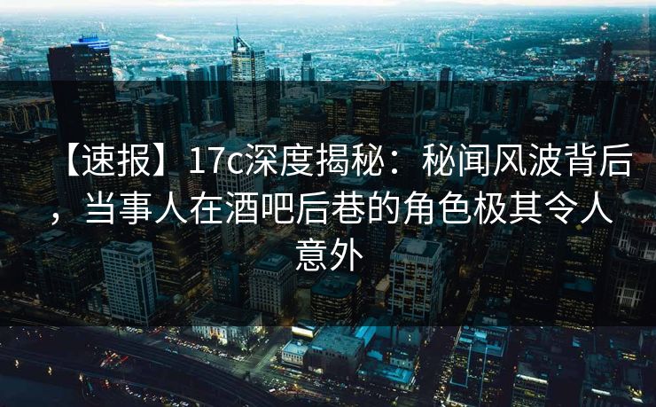 【速报】17c深度揭秘：秘闻风波背后，当事人在酒吧后巷的角色极其令人意外