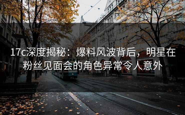 17c深度揭秘：爆料风波背后，明星在粉丝见面会的角色异常令人意外