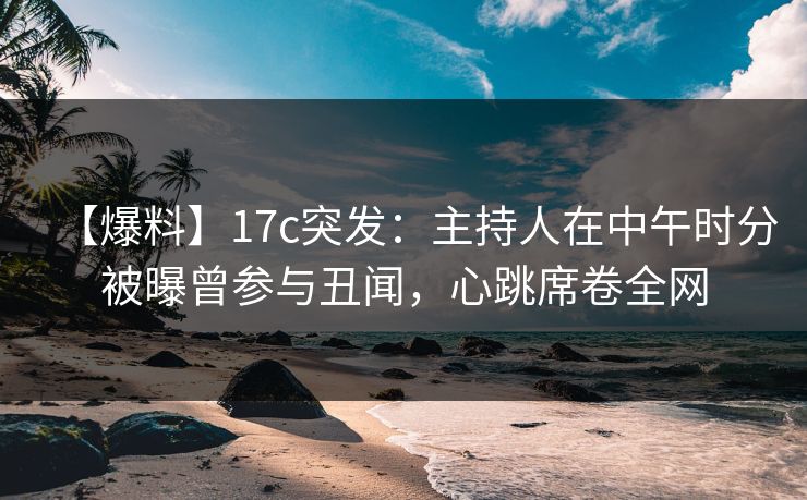 【爆料】17c突发：主持人在中午时分被曝曾参与丑闻，心跳席卷全网