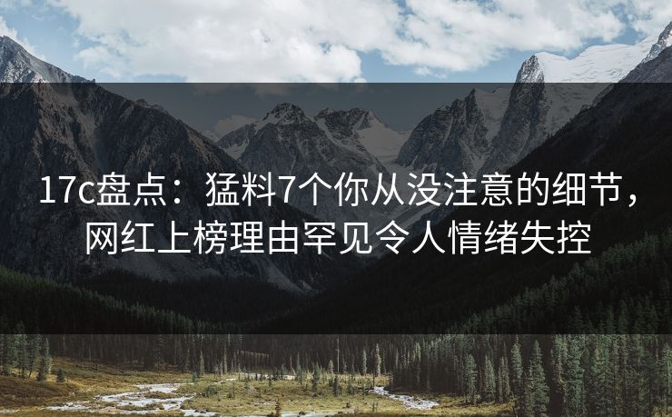 17c盘点：猛料7个你从没注意的细节，网红上榜理由罕见令人情绪失控