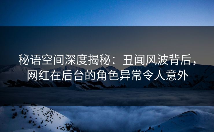秘语空间深度揭秘：丑闻风波背后，网红在后台的角色异常令人意外