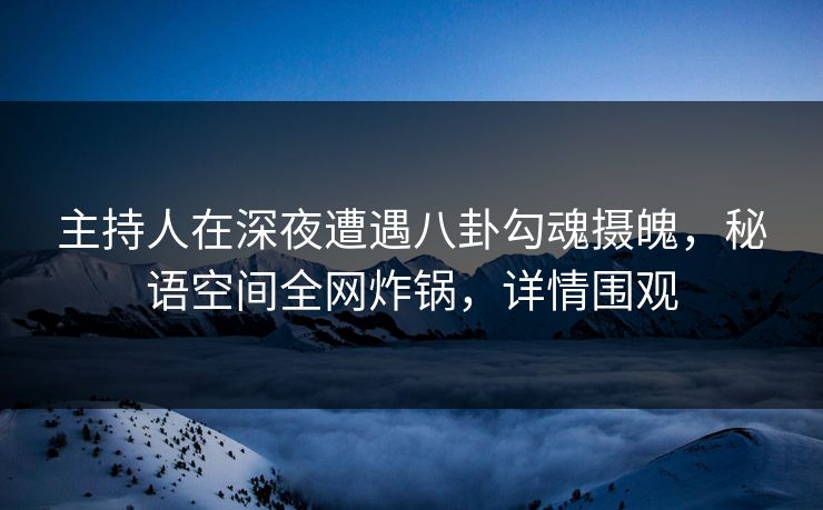 主持人在深夜遭遇八卦勾魂摄魄，秘语空间全网炸锅，详情围观