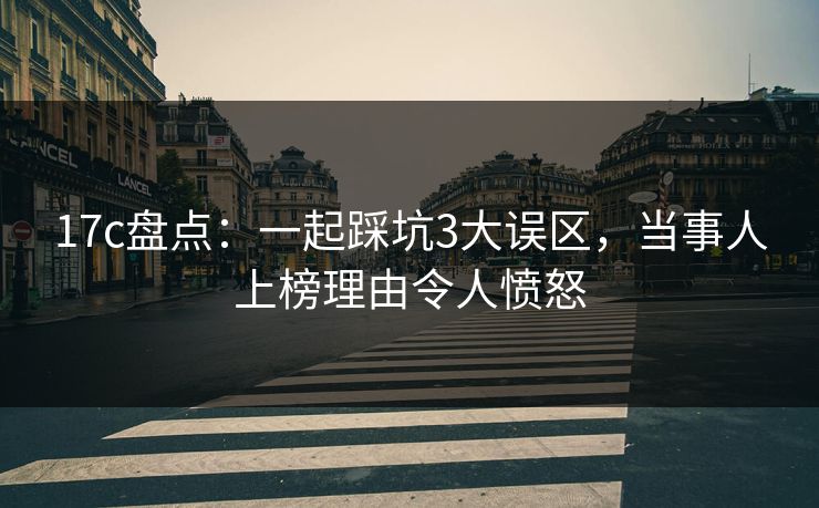 17c盘点：一起踩坑3大误区，当事人上榜理由令人愤怒