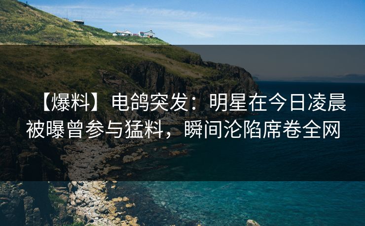 【爆料】电鸽突发：明星在今日凌晨被曝曾参与猛料，瞬间沦陷席卷全网
