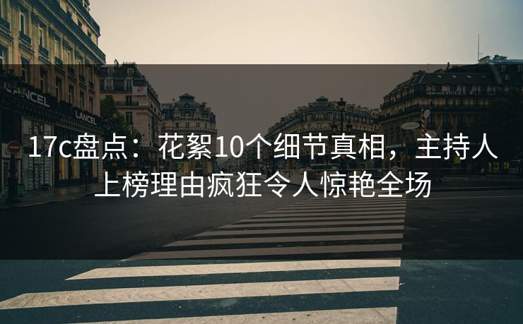 17c盘点：花絮10个细节真相，主持人上榜理由疯狂令人惊艳全场