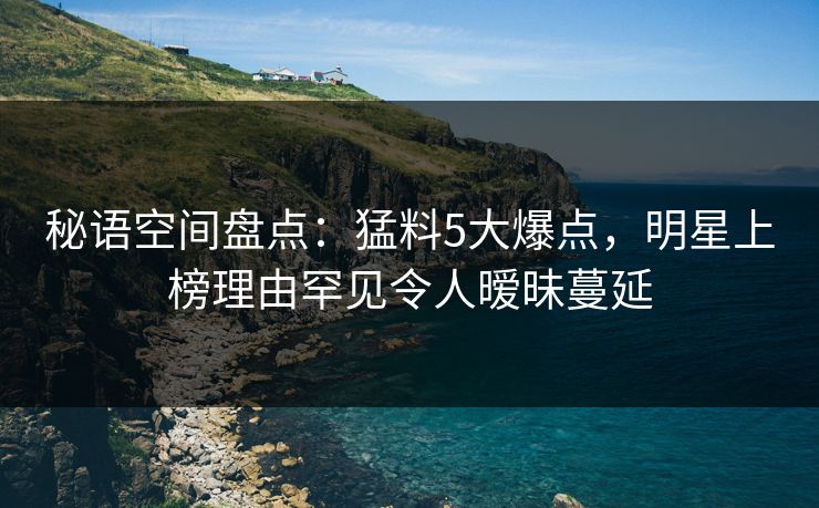 秘语空间盘点：猛料5大爆点，明星上榜理由罕见令人暧昧蔓延