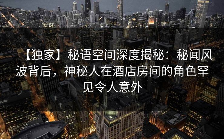 【独家】秘语空间深度揭秘：秘闻风波背后，神秘人在酒店房间的角色罕见令人意外