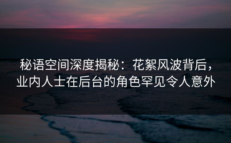 秘语空间深度揭秘：花絮风波背后，业内人士在后台的角色罕见令人意外