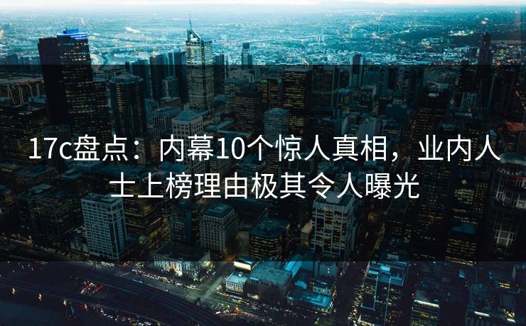 17c盘点：内幕10个惊人真相，业内人士上榜理由极其令人曝光