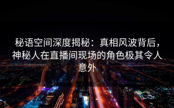 秘语空间深度揭秘：真相风波背后，神秘人在直播间现场的角色极其令人意外