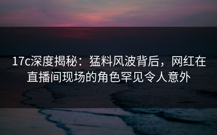17c深度揭秘：猛料风波背后，网红在直播间现场的角色罕见令人意外