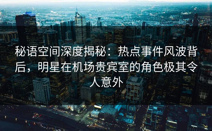 秘语空间深度揭秘：热点事件风波背后，明星在机场贵宾室的角色极其令人意外