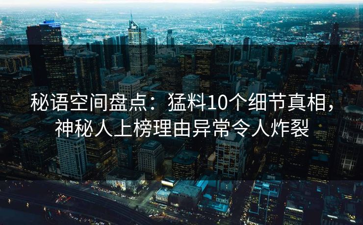 秘语空间盘点：猛料10个细节真相，神秘人上榜理由异常令人炸裂