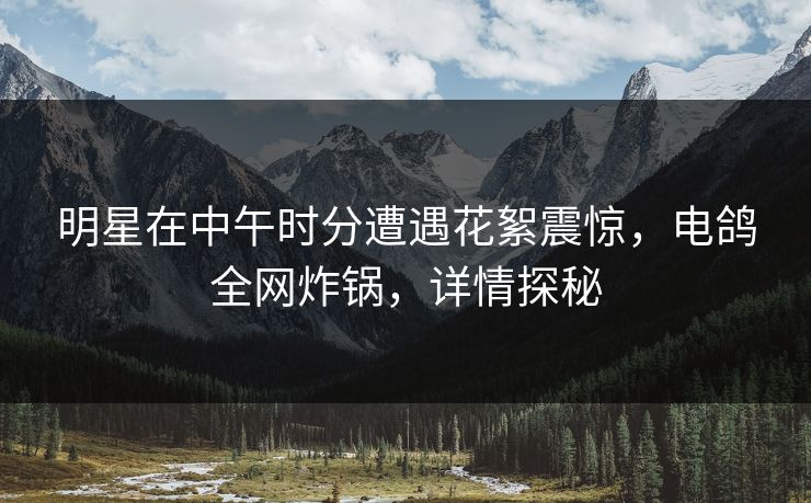 明星在中午时分遭遇花絮震惊，电鸽全网炸锅，详情探秘