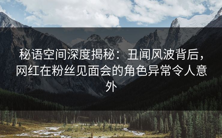 秘语空间深度揭秘：丑闻风波背后，网红在粉丝见面会的角色异常令人意外