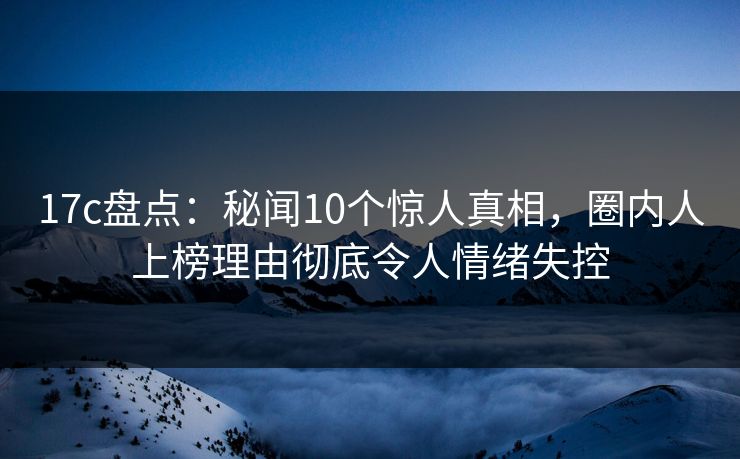 17c盘点：秘闻10个惊人真相，圈内人上榜理由彻底令人情绪失控