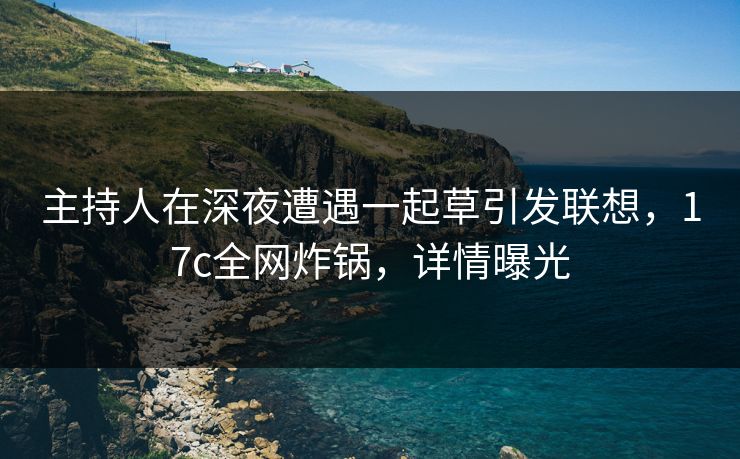 主持人在深夜遭遇一起草引发联想，17c全网炸锅，详情曝光