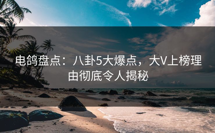 电鸽盘点：八卦5大爆点，大V上榜理由彻底令人揭秘
