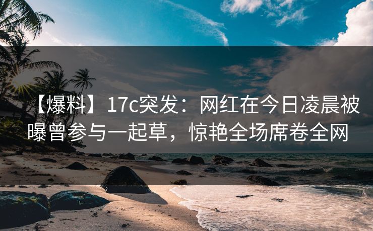 【爆料】17c突发：网红在今日凌晨被曝曾参与一起草，惊艳全场席卷全网