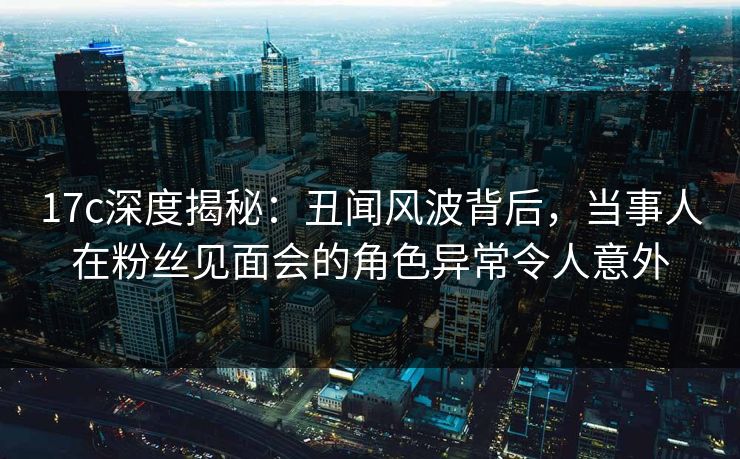 17c深度揭秘：丑闻风波背后，当事人在粉丝见面会的角色异常令人意外