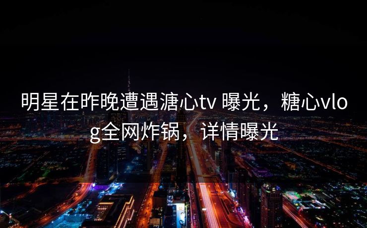 明星在昨晚遭遇溏心tv 曝光，糖心vlog全网炸锅，详情曝光