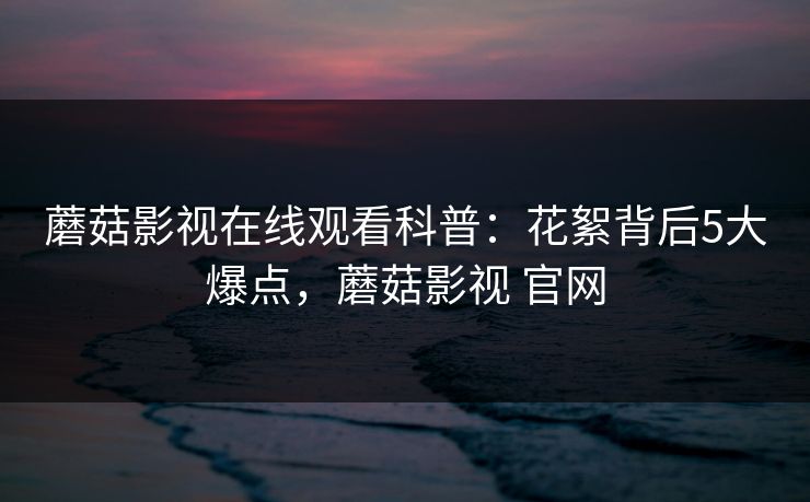 蘑菇影视在线观看科普:花絮背后5大爆点,蘑菇影视 官网 蘑菇影视在线观看科普:花絮背后5大爆点,蘑菇影视 官网