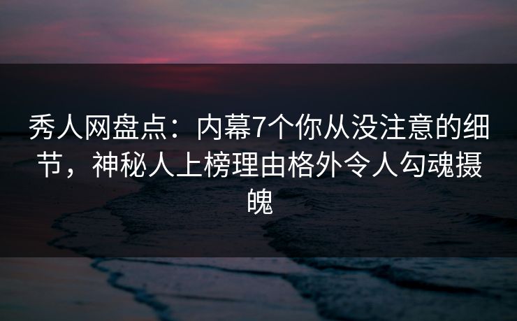 秀人网盘点：内幕7个你从没注意的细节，神秘人上榜理由格外令人勾魂摄魄