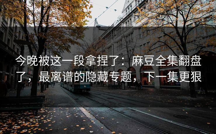 今晚被这一段拿捏了：麻豆全集翻盘了，最离谱的隐藏专题，下一集更狠