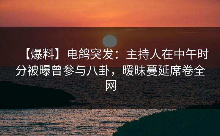 【爆料】电鸽突发：主持人在中午时分被曝曾参与八卦，暧昧蔓延席卷全网