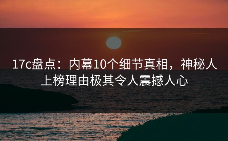 17c盘点：内幕10个细节真相，神秘人上榜理由极其令人震撼人心
