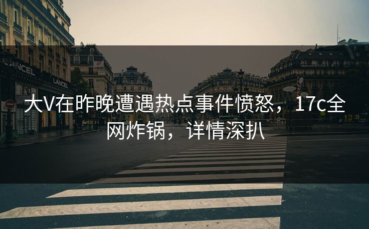 大V在昨晚遭遇热点事件愤怒，17c全网炸锅，详情深扒