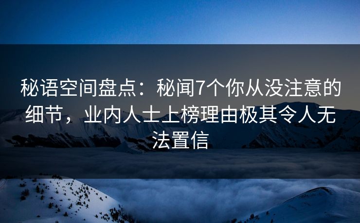 秘语空间盘点：秘闻7个你从没注意的细节，业内人士上榜理由极其令人无法置信