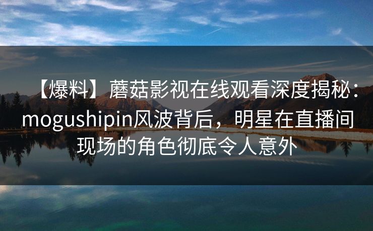 【爆料】蘑菇影视在线观看深度揭秘:mogushipin风波背后,明星在直播间现场的角色彻底令人意外 【爆料】蘑菇影视在线观看深度揭秘:mogushipin风波背后,明星在直播间现场的角色彻底令人意外
