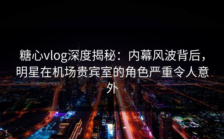 糖心vlog深度揭秘：内幕风波背后，明星在机场贵宾室的角色严重令人意外