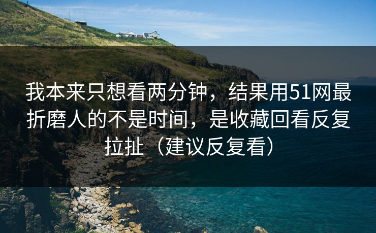 我本来只想看两分钟，结果用51网最折磨人的不是时间，是收藏回看反复拉扯（建议反复看）