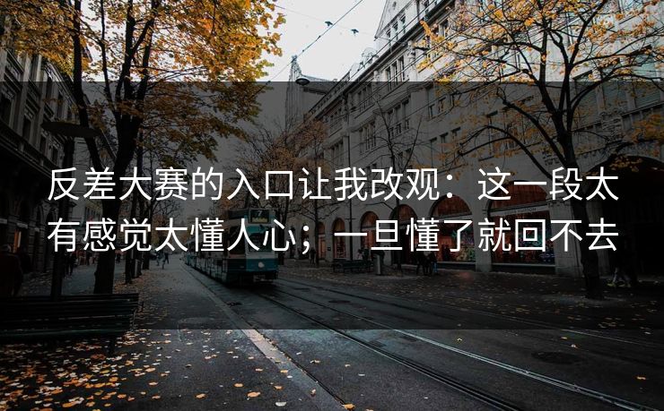反差大赛的入口让我改观：这一段太有感觉太懂人心；一旦懂了就回不去
