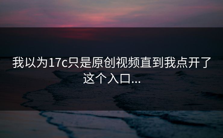 我以为17c只是原创视频直到我点开了这个入口...