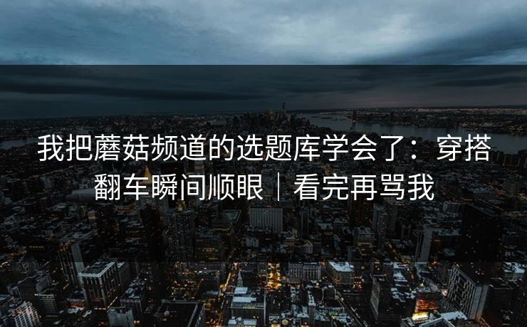 我把蘑菇频道的选题库学会了：穿搭翻车瞬间顺眼｜看完再骂我