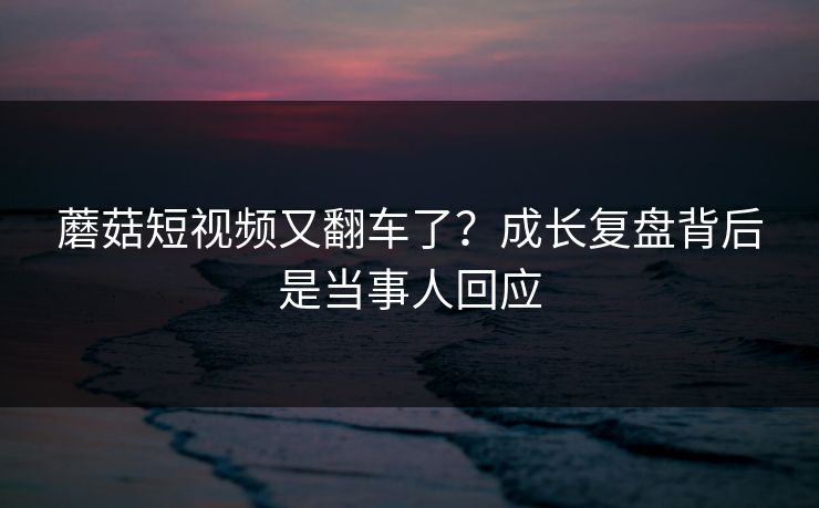 蘑菇短视频又翻车了？成长复盘背后是当事人回应