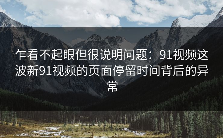 乍看不起眼但很说明问题：91视频这波新91视频的页面停留时间背后的异常