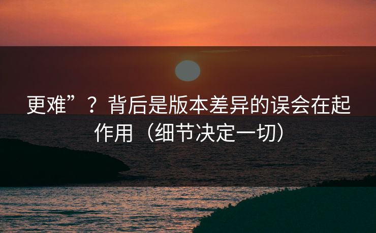 更难”？背后是版本差异的误会在起作用（细节决定一切）